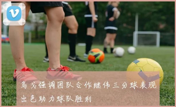 乌戈强调团队合作继伟三分球表现出色助力球队胜利