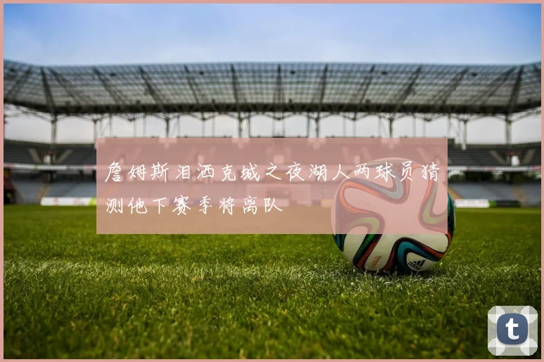 詹姆斯泪洒克城之夜湖人两球员猜测他下赛季将离队