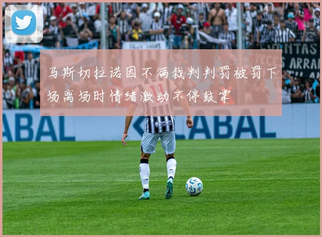 马斯切拉诺因不满裁判判罚被罚下场离场时情绪激动不停鼓掌