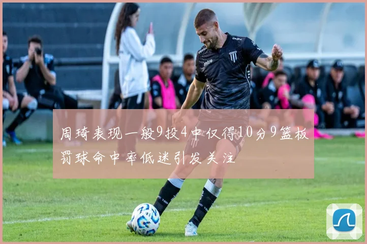 周琦表现一般9投4中仅得10分9篮板罚球命中率低迷引发关注