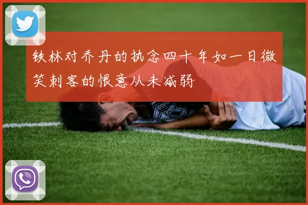 铁林对乔丹的执念四十年如一日微笑刺客的恨意从未减弱