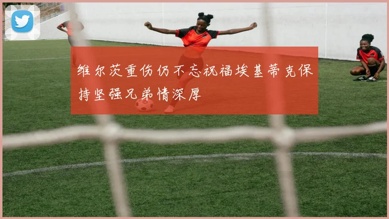 维尔茨重伤仍不忘祝福埃基蒂克保持坚强兄弟情深厚