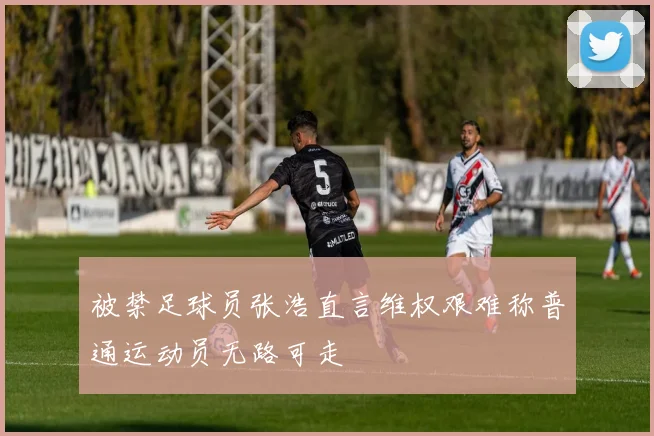 被禁足球员张浩直言维权艰难称普通运动员无路可走