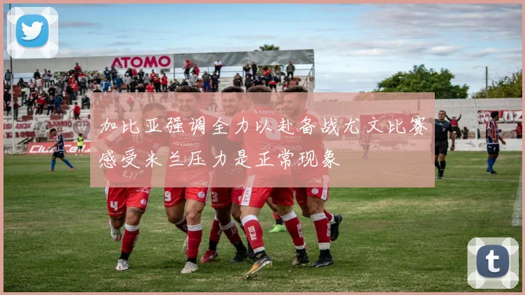 加比亚强调全力以赴备战尤文比赛感受米兰压力是正常现象