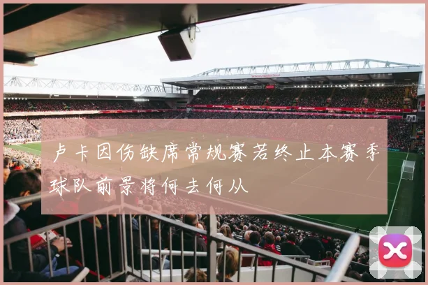 卢卡因伤缺席常规赛若终止本赛季球队前景将何去何从