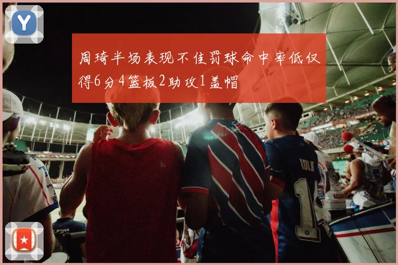 周琦半场表现不佳罚球命中率低仅得6分4篮板2助攻1盖帽