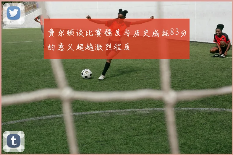 费尔顿谈比赛强度与历史成就83分的意义超越激烈程度