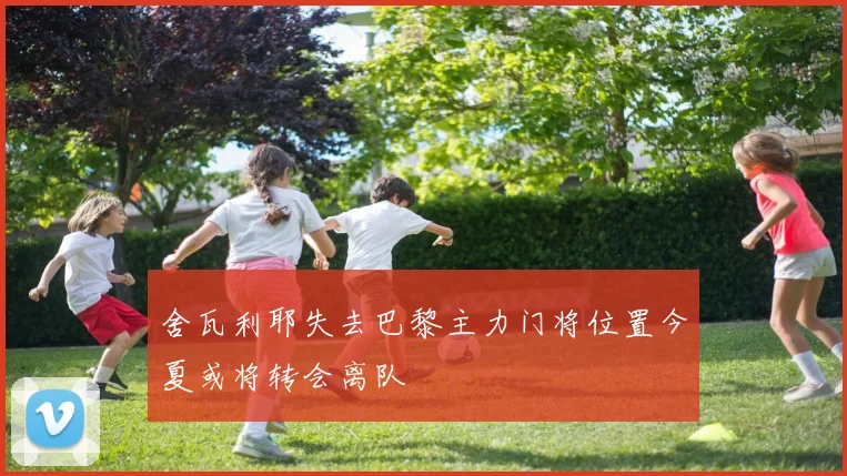 舍瓦利耶失去巴黎主力门将位置今夏或将转会离队