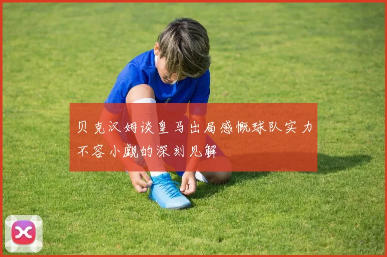 贝克汉姆谈皇马出局感慨球队实力不容小觑的深刻见解