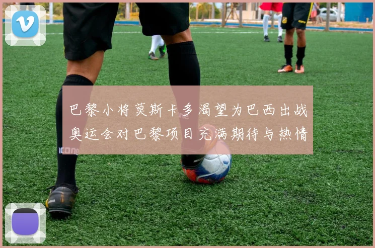 巴黎小将莫斯卡多渴望为巴西出战奥运会对巴黎项目充满期待与热情
