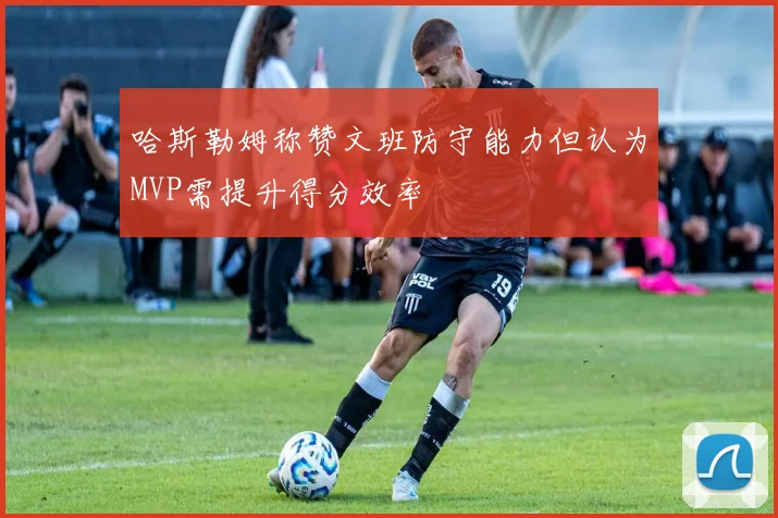 哈斯勒姆称赞文班防守能力但认为MVP需提升得分效率
